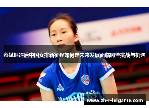 蔡斌退选后中国女排新征程如何走未来发展面临哪些挑战与机遇