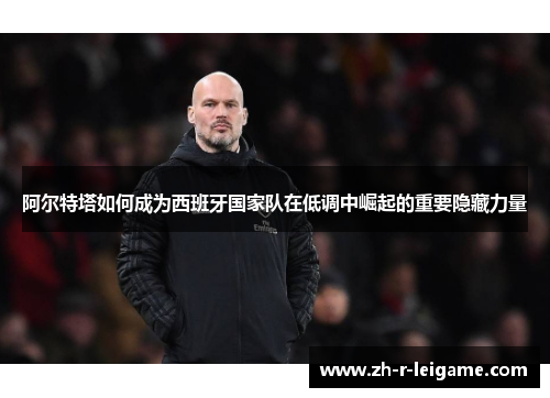 阿尔特塔如何成为西班牙国家队在低调中崛起的重要隐藏力量 阿尔特塔如何成为西班牙国家队在低调中崛起的重要隐藏力量