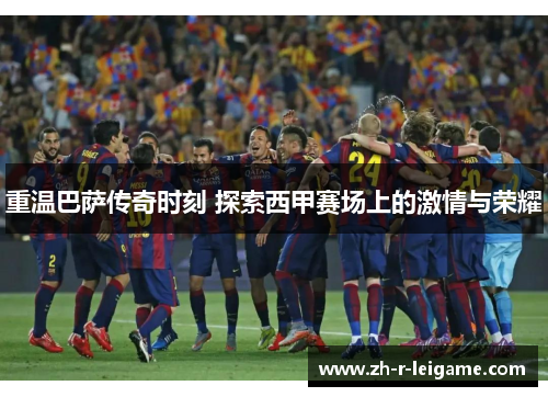 重温巴萨传奇时刻 探索西甲赛场上的激情与荣耀