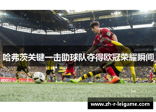 哈弗茨关键一击助球队夺得欧冠荣耀瞬间