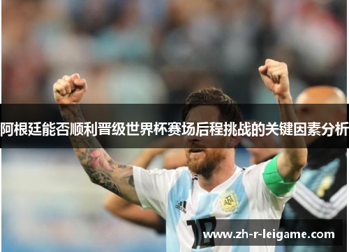 阿根廷能否顺利晋级世界杯赛场后程挑战的关键因素分析