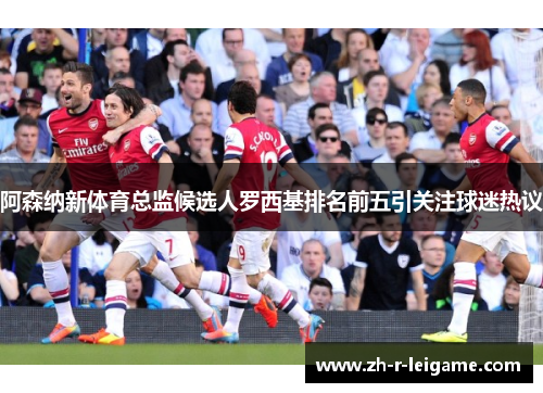 阿森纳新体育总监候选人罗西基排名前五引关注球迷热议