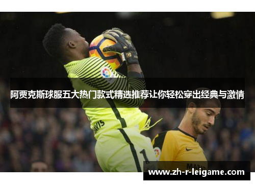 阿贾克斯球服五大热门款式精选推荐让你轻松穿出经典与激情