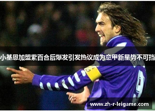 小基恩加盟紫百合后爆发引发热议成为意甲新星势不可挡 小基恩加盟紫百合后爆发引发热议成为意甲新星势不可挡
